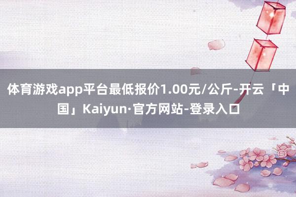 体育游戏app平台最低报价1.00元/公斤-开云「中国」Kaiyun·官方网站-登录入口