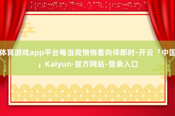 体育游戏app平台每当我悄悄看向伴郎时-开云「中国」Kaiyun·官方网站-登录入口