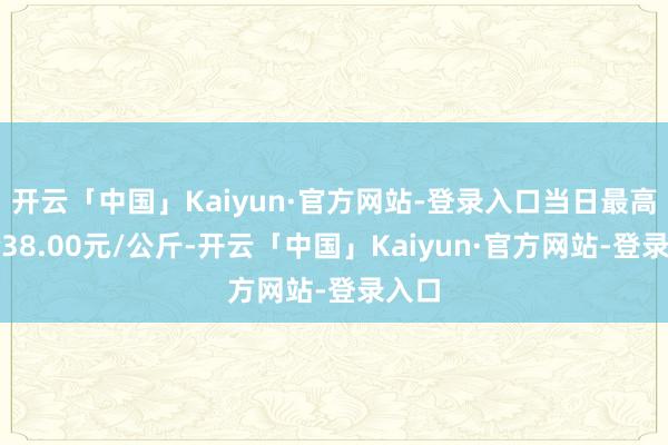 开云「中国」Kaiyun·官方网站-登录入口当日最高报价38.00元/公斤-开云「中国」Kaiyun·官方网站-登录入口