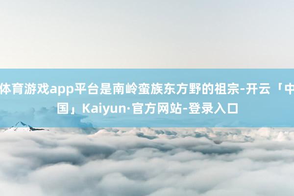 体育游戏app平台是南岭蛮族东方野的祖宗-开云「中国」Kaiyun·官方网站-登录入口