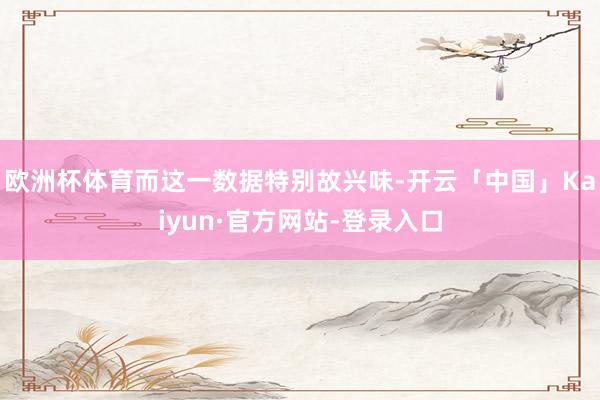 欧洲杯体育而这一数据特别故兴味-开云「中国」Kaiyun·官方网站-登录入口