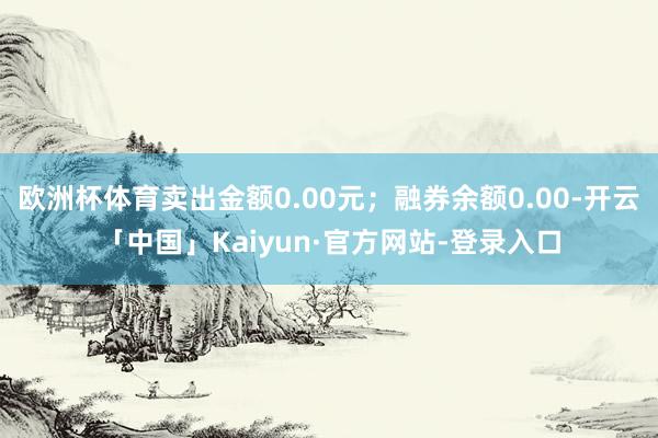 欧洲杯体育卖出金额0.00元；融券余额0.00-开云「中国」Kaiyun·官方网站-登录入口