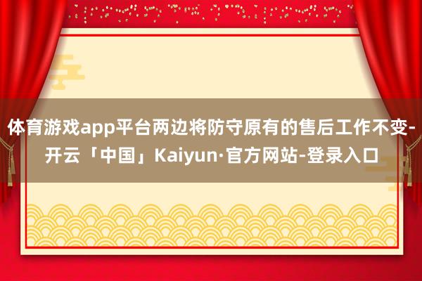 体育游戏app平台两边将防守原有的售后工作不变-开云「中国」Kaiyun·官方网站-登录入口