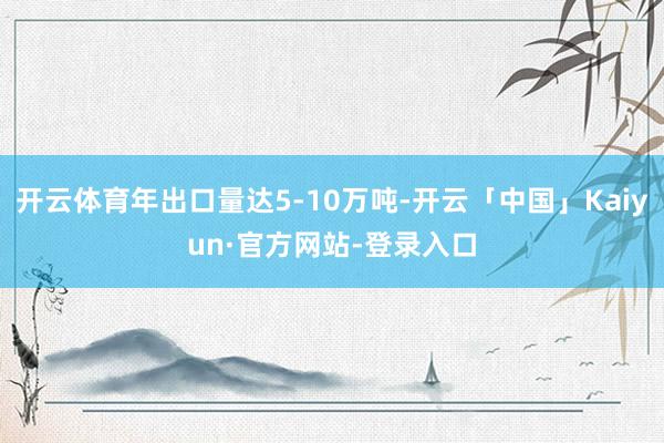 开云体育年出口量达5-10万吨-开云「中国」Kaiyun·官方网站-登录入口