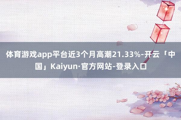 体育游戏app平台近3个月高潮21.33%-开云「中国」Kaiyun·官方网站-登录入口
