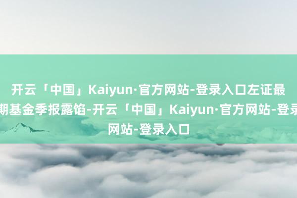 开云「中国」Kaiyun·官方网站-登录入口左证最新一期基金季报露馅-开云「中国」Kaiyun·官方网站-登录入口
