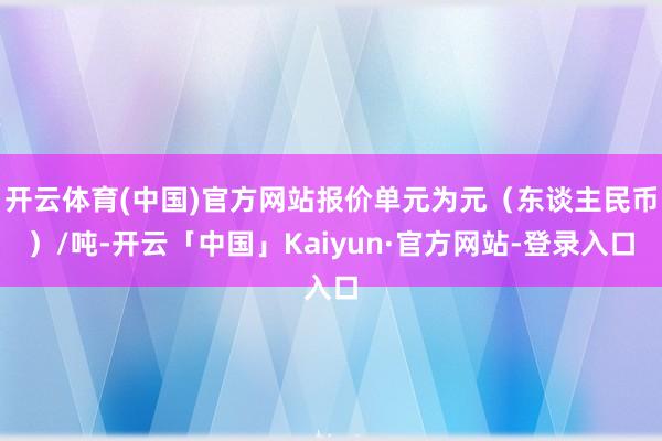 开云体育(中国)官方网站报价单元为元（东谈主民币）/吨-开云「中国」Kaiyun·官方网站-登录入口