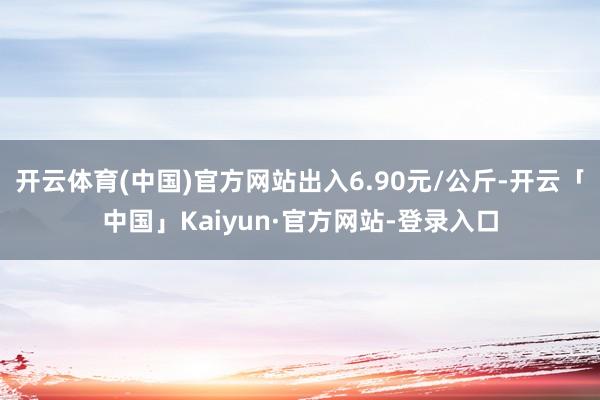 开云体育(中国)官方网站出入6.90元/公斤-开云「中国」Kaiyun·官方网站-登录入口