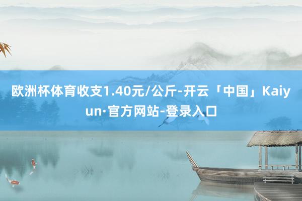 欧洲杯体育收支1.40元/公斤-开云「中国」Kaiyun·官方网站-登录入口