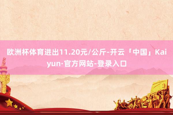 欧洲杯体育进出11.20元/公斤-开云「中国」Kaiyun·官方网站-登录入口