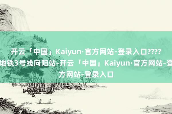 开云「中国」Kaiyun·官方网站-登录入口????交通：地铁3号线向阳站-开云「中国」Kaiyun·官方网站-登录入口