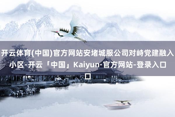 开云体育(中国)官方网站安堵城服公司对峙党建融入小区-开云「中国」Kaiyun·官方网站-登录入口