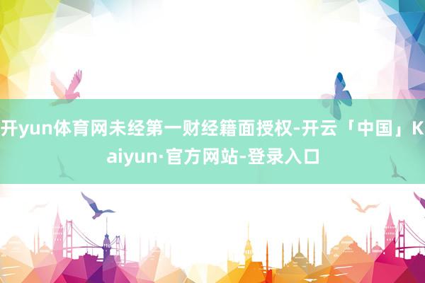 开yun体育网未经第一财经籍面授权-开云「中国」Kaiyun·官方网站-登录入口