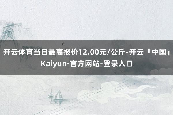 开云体育当日最高报价12.00元/公斤-开云「中国」Kaiyun·官方网站-登录入口
