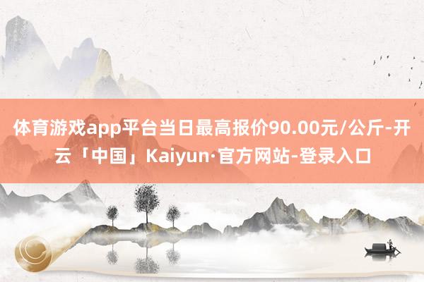 体育游戏app平台当日最高报价90.00元/公斤-开云「中国」Kaiyun·官方网站-登录入口