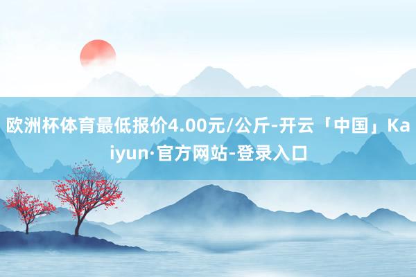 欧洲杯体育最低报价4.00元/公斤-开云「中国」Kaiyun·官方网站-登录入口
