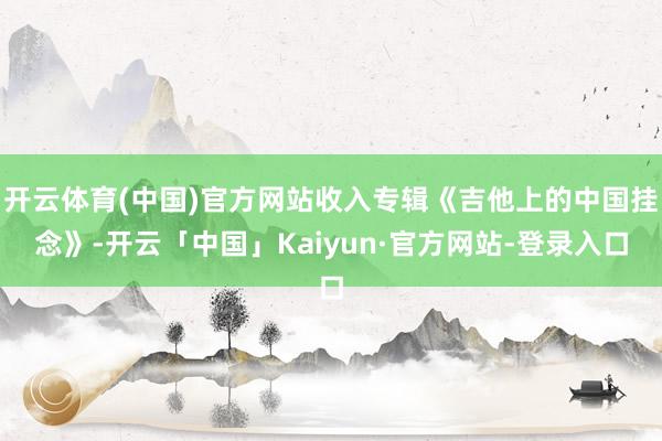 开云体育(中国)官方网站收入专辑《吉他上的中国挂念》-开云「中国」Kaiyun·官方网站-登录入口