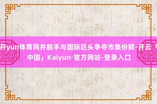 开yun体育网并脱手与国际巨头争夺市集份额-开云「中国」Kaiyun·官方网站-登录入口