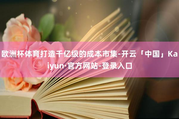 欧洲杯体育打造千亿级的成本市集-开云「中国」Kaiyun·官方网站-登录入口