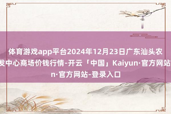 体育游戏app平台2024年12月23日广东汕头农副产物批发中心商场价钱行情-开云「中国」Kaiyun·官方网站-登录入口