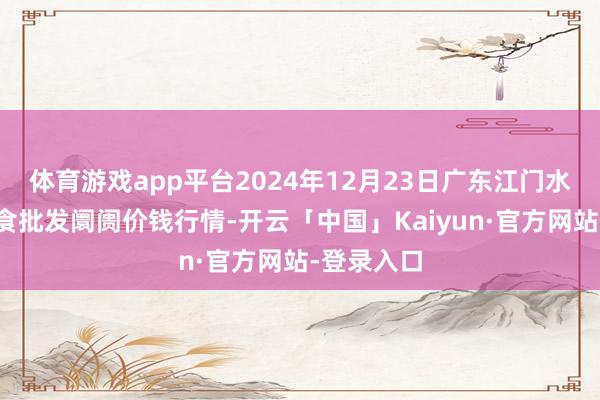 体育游戏app平台2024年12月23日广东江门水产冻品副食批发阛阓价钱行情-开云「中国」Kaiyun·官方网站-登录入口