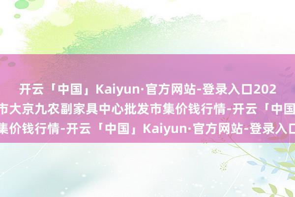 开云「中国」Kaiyun·官方网站-登录入口2024年12月23日广东东莞市大京九农副家具中心批发市集价钱行情-开云「中国」Kaiyun·官方网站-登录入口