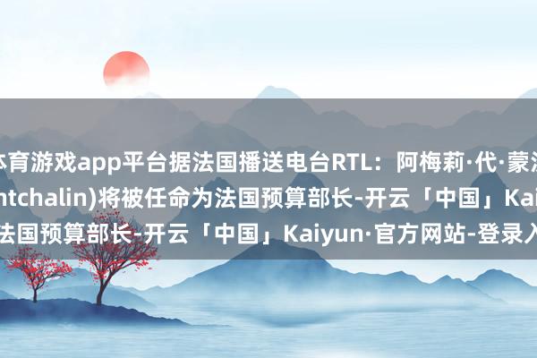 体育游戏app平台据法国播送电台RTL：阿梅莉·代·蒙沙兰 (Amélie de Montchalin)将被任命为法国预算部长-开云「中国」Kaiyun·官方网站-登录入口