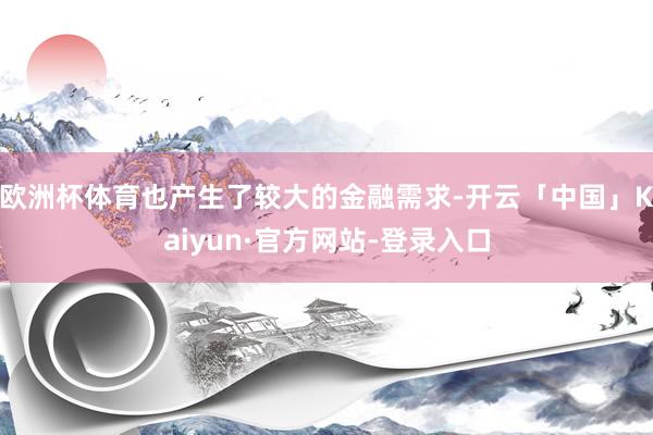 欧洲杯体育也产生了较大的金融需求-开云「中国」Kaiyun·官方网站-登录入口