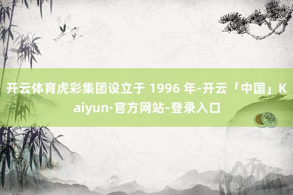 开云体育虎彩集团设立于 1996 年-开云「中国」Kaiyun·官方网站-登录入口