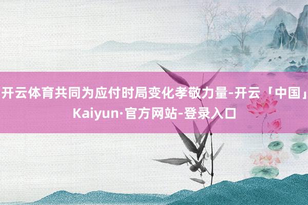 开云体育共同为应付时局变化孝敬力量-开云「中国」Kaiyun·官方网站-登录入口