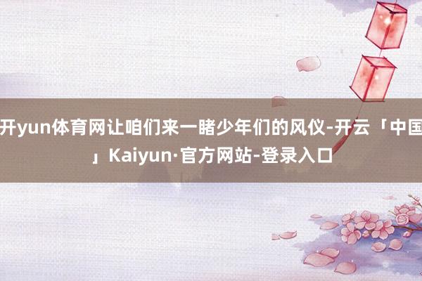 开yun体育网让咱们来一睹少年们的风仪-开云「中国」Kaiyun·官方网站-登录入口