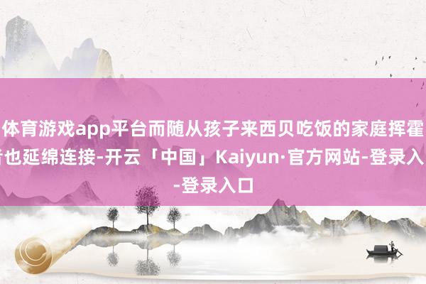 体育游戏app平台而随从孩子来西贝吃饭的家庭挥霍者也延绵连接-开云「中国」Kaiyun·官方网站-登录入口