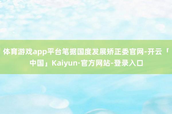 体育游戏app平台　　笔据国度发展矫正委官网-开云「中国」Kaiyun·官方网站-登录入口