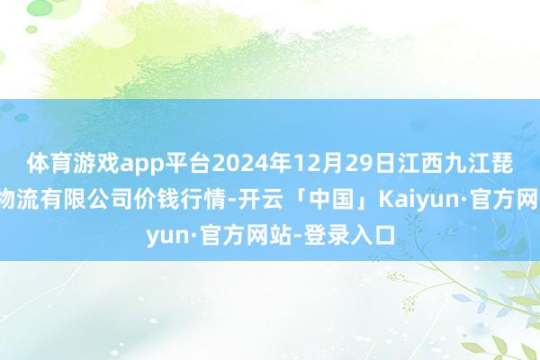 体育游戏app平台2024年12月29日江西九江琵琶湖农居品物流有限公司价钱行情-开云「中国」Kaiyun·官方网站-登录入口