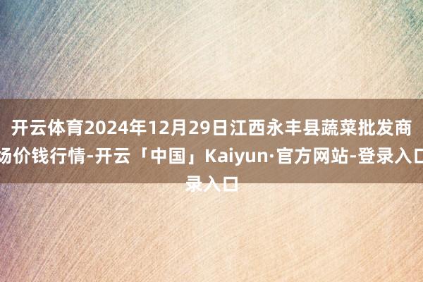 开云体育2024年12月29日江西永丰县蔬菜批发商场价钱行情-开云「中国」Kaiyun·官方网站-登录入口