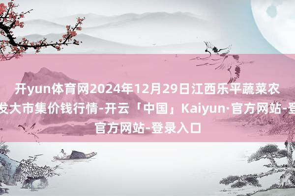 开yun体育网2024年12月29日江西乐平蔬菜农家具批发大市集价钱行情-开云「中国」Kaiyun·官方网站-登录入口