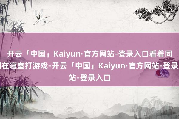 开云「中国」Kaiyun·官方网站-登录入口看着同学们在寝室打游戏-开云「中国」Kaiyun·官方网站-登录入口