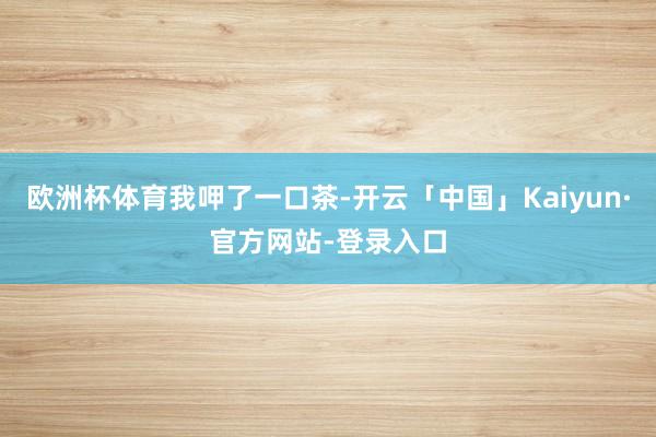 欧洲杯体育我呷了一口茶-开云「中国」Kaiyun·官方网站-登录入口