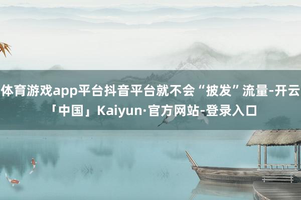 体育游戏app平台抖音平台就不会“披发”流量-开云「中国」Kaiyun·官方网站-登录入口