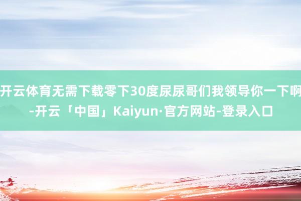 开云体育无需下载零下30度尿尿哥们我领导你一下啊-开云「中国」Kaiyun·官方网站-登录入口