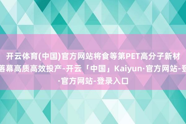 开云体育(中国)官方网站将食等第PET高分子新材料口头落幕高质高效投产-开云「中国」Kaiyun·官方网站-登录入口