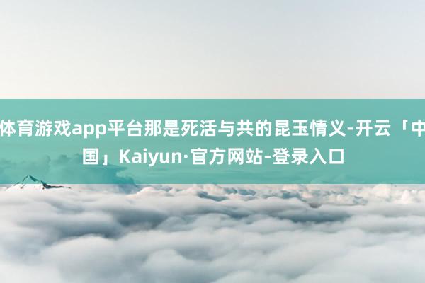 体育游戏app平台那是死活与共的昆玉情义-开云「中国」Kaiyun·官方网站-登录入口
