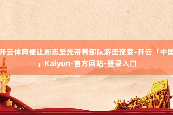 开云体育便让周志坚先带着部队游击窥察-开云「中国」Kaiyun·官方网站-登录入口
