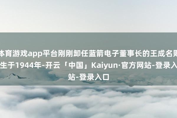 体育游戏app平台刚刚卸任蓝箭电子董事长的王成名则降生于1944年-开云「中国」Kaiyun·官方网站-登录入口