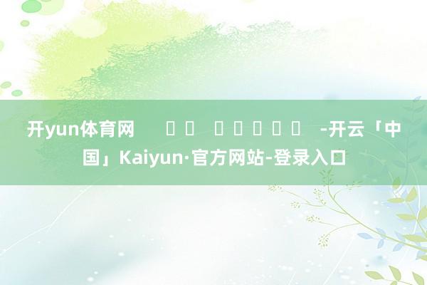 开yun体育网      		  					  -开云「中国」Kaiyun·官方网站-登录入口