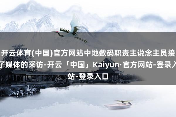 开云体育(中国)官方网站中地数码职责主说念主员接纳了媒体的采访-开云「中国」Kaiyun·官方网站-登录入口