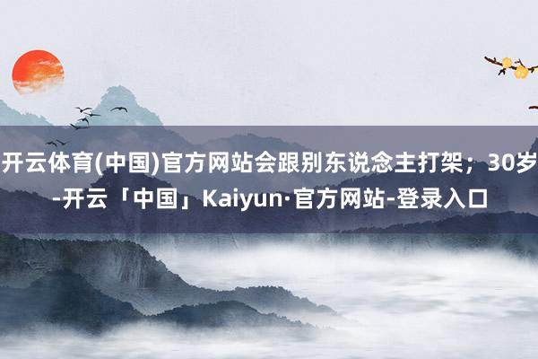 开云体育(中国)官方网站会跟别东说念主打架；30岁-开云「中国」Kaiyun·官方网站-登录入口