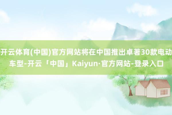 开云体育(中国)官方网站将在中国推出卓著30款电动车型-开云「中国」Kaiyun·官方网站-登录入口