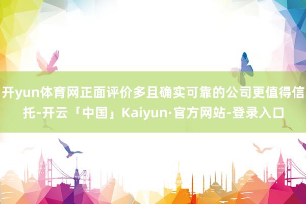 开yun体育网正面评价多且确实可靠的公司更值得信托-开云「中国」Kaiyun·官方网站-登录入口