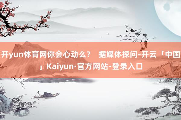 开yun体育网你会心动么？  据媒体探问-开云「中国」Kaiyun·官方网站-登录入口
